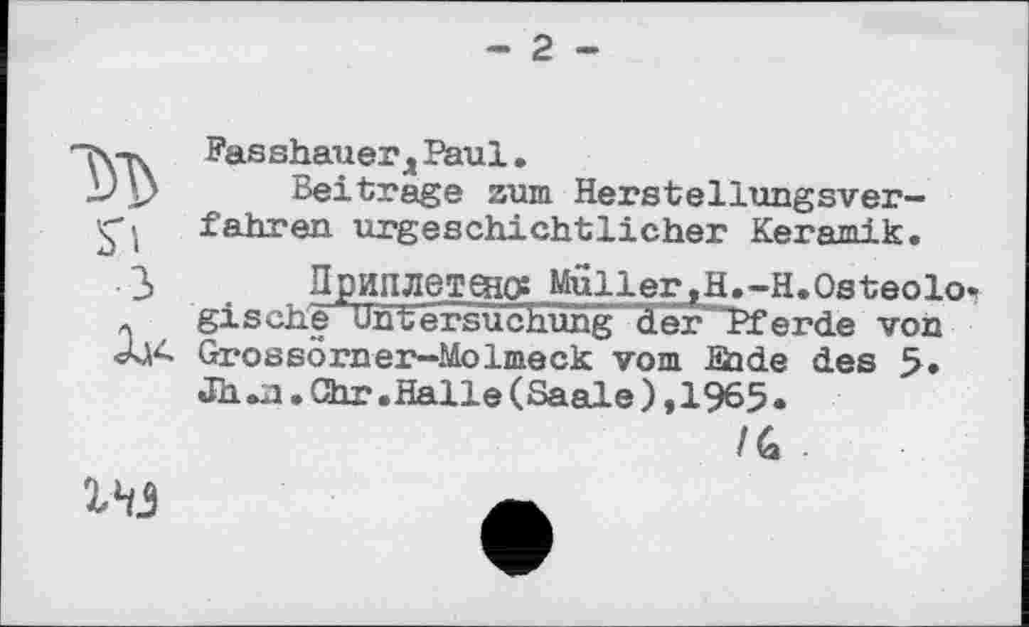 ﻿- 2 -
м S'!
З
Û44
Fasshauerд Paul.
Beitrage zum Herstellungsver~ fahren urgeschichtlicher Keramik.
Приплетено? MullerjH.-HeOsteolow gische Untersuchung der Pferde von Grossörner—Molmeck vom Sode des 5. Jh.a.Chr.Halle(Saale),1965•
/G -
